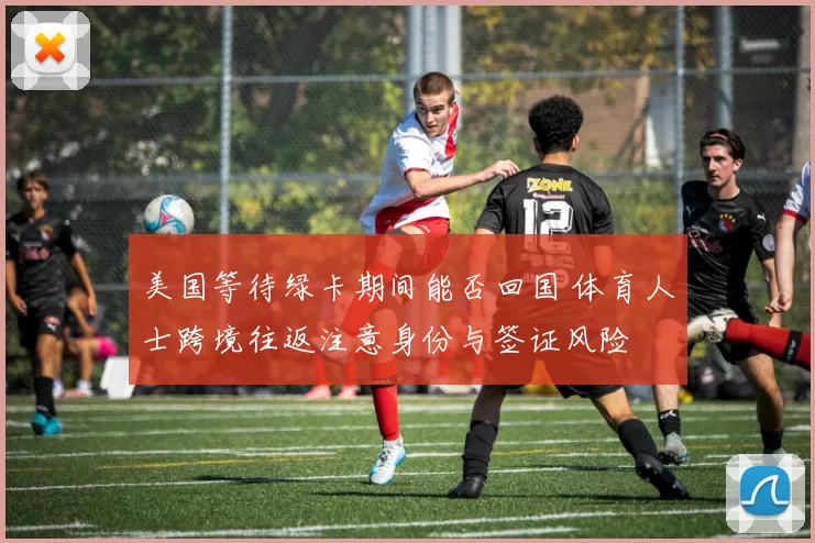 美国等待绿卡期间能否回国 体育人士跨境往返注意身份与签证风险