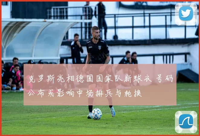 克罗斯亮相德国国家队新球衣 号码公布或影响中场排兵与轮换