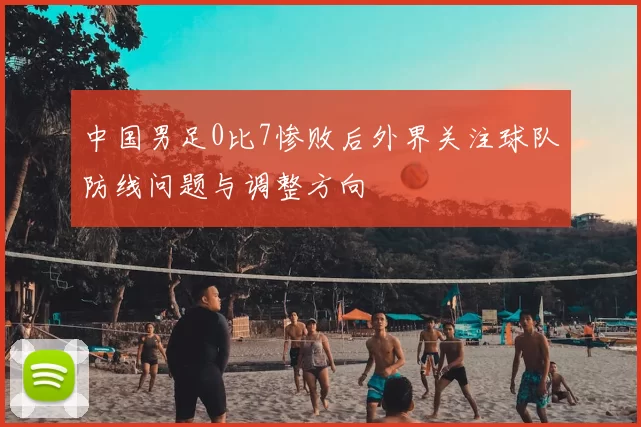 中国男足0比7惨败后外界关注球队防线问题与调整方向
