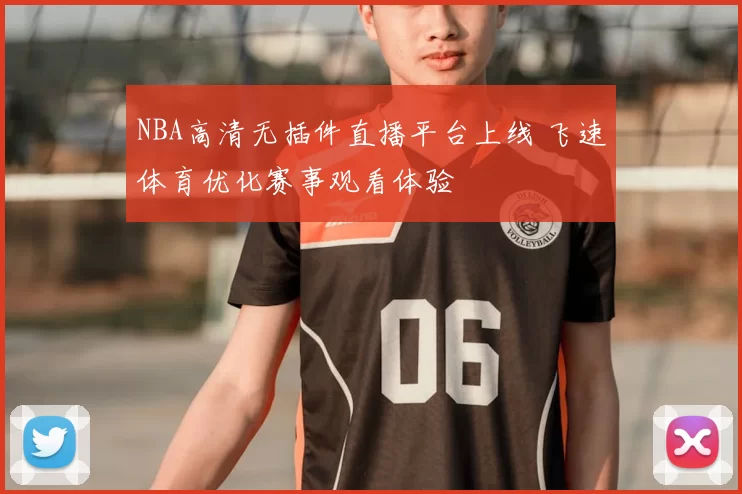 NBA高清无插件直播平台上线 飞速体育优化赛事观看体验