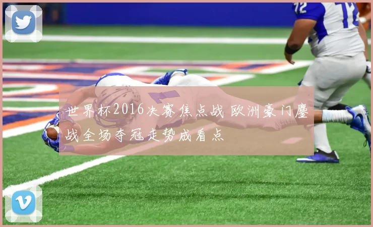 世界杯2016决赛焦点战 欧洲豪门鏖战全场夺冠走势成看点