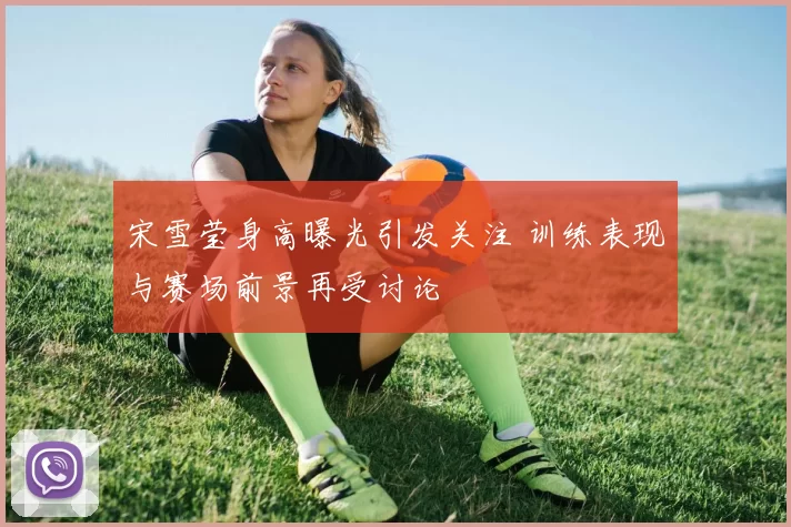 宋雪莹身高曝光引发关注 训练表现与赛场前景再受讨论