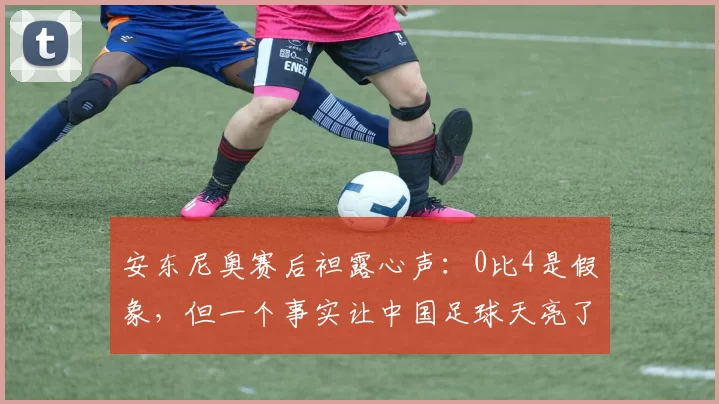 安东尼奥赛后袒露心声：0比4是假象，但一个事实让中国足球天亮了
