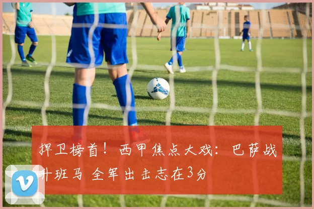 捍卫榜首！西甲焦点大戏：巴萨战升班马 全军出击志在3分