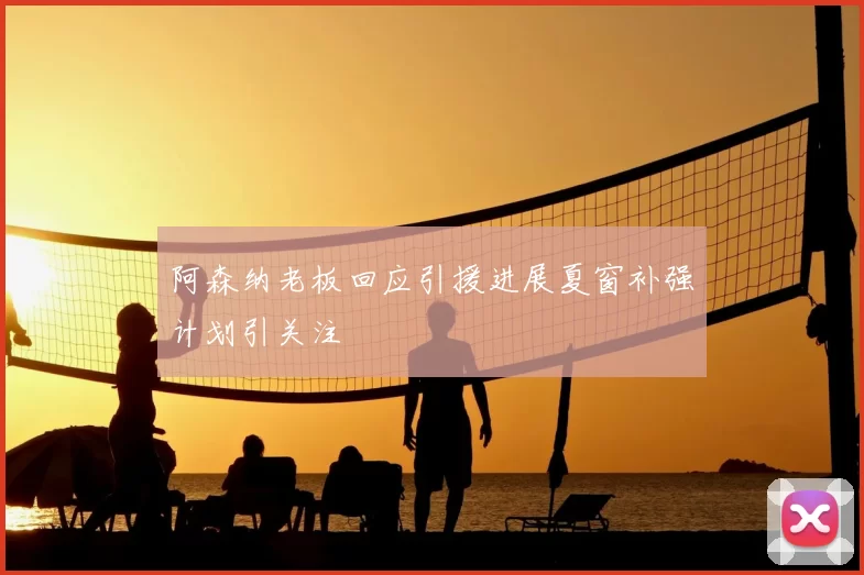 阿森纳老板回应引援进展夏窗补强计划引关注