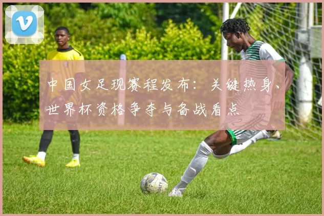 中国女足现赛程发布：关键热身、世界杯资格争夺与备战看点