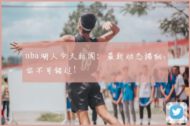 nba湖人今天新闻：最新动态揭秘，你不可错过！
